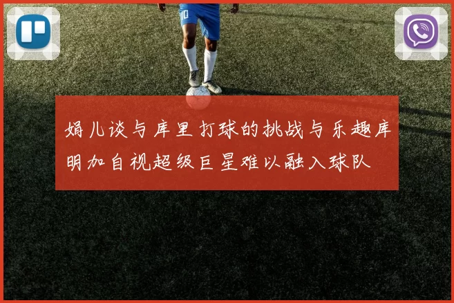 娟儿谈与库里打球的挑战与乐趣库明加自视超级巨星难以融入球队