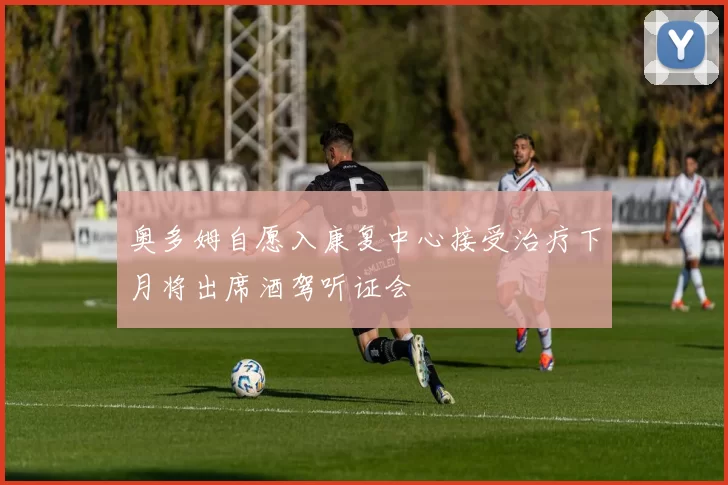 奥多姆自愿入康复中心接受治疗下月将出席酒驾听证会