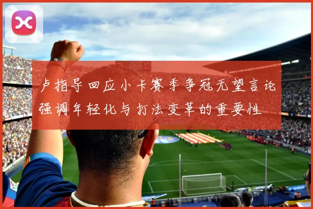 卢指导回应小卡赛季争冠无望言论强调年轻化与打法变革的重要性