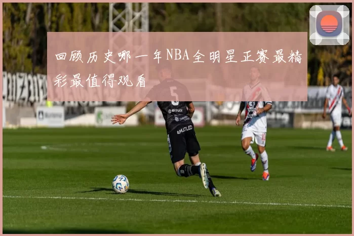 回顾历史哪一年NBA全明星正赛最精彩最值得观看