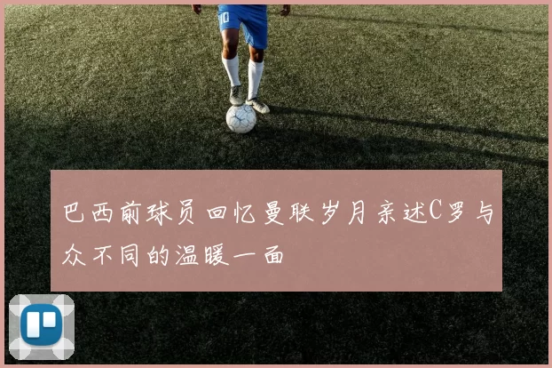 巴西前球员回忆曼联岁月亲述C罗与众不同的温暖一面