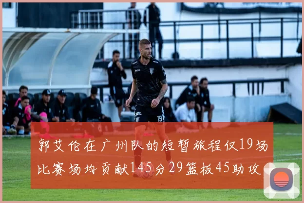郭艾伦在广州队的短暂旅程仅19场比赛场均贡献145分29篮板45助攻
