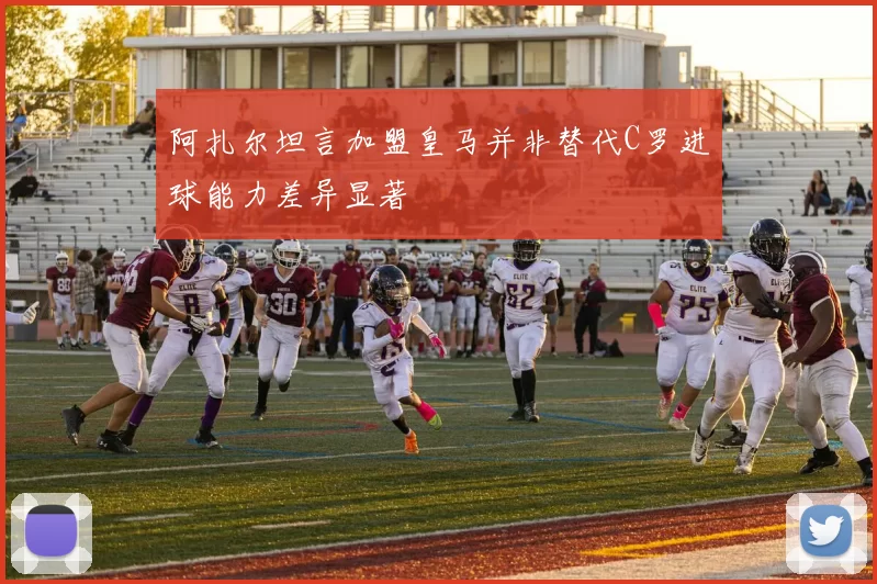 阿扎尔坦言加盟皇马并非替代C罗进球能力差异显著