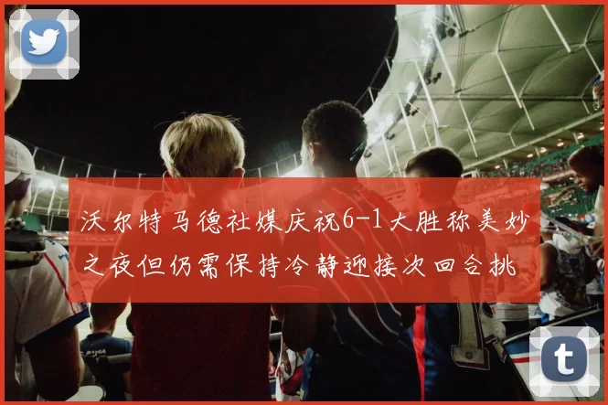 沃尔特马德社媒庆祝6-1大胜称美妙之夜但仍需保持冷静迎接次回合挑战