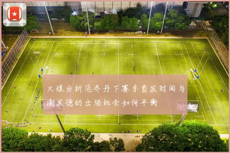 火媒分析范乔丹下赛季首发时间与谢泼德的出场机会如何平衡