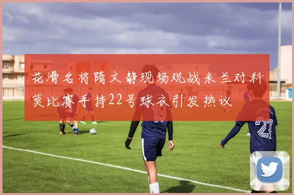 花滑名将隋文静现场观战米兰对科莫比赛手持22号球衣引发热议