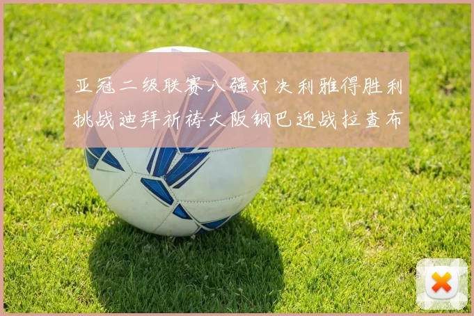 亚冠二级联赛八强对决利雅得胜利挑战迪拜祈祷大阪钢巴迎战拉查布里府