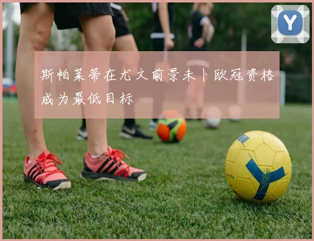 斯帕莱蒂在尤文前景未卜欧冠资格成为最低目标