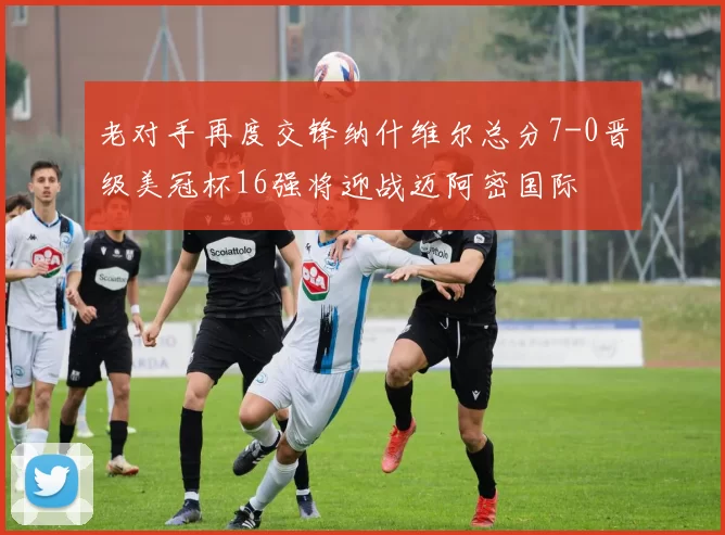 老对手再度交锋纳什维尔总分7-0晋级美冠杯16强将迎战迈阿密国际