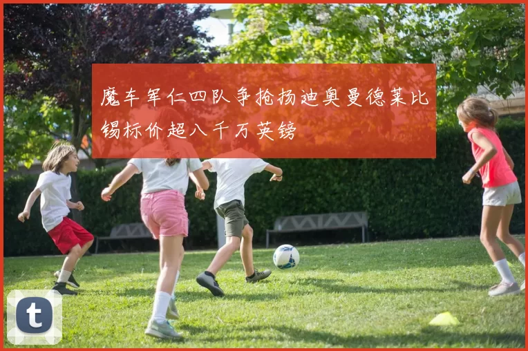 魔车军仁四队争抢扬迪奥曼德莱比锡标价超八千万英镑