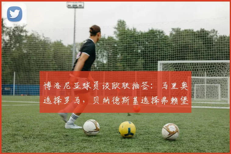 博洛尼亚球员谈欧联抽签：马里奥选择罗马，贝纳德斯基选择弗赖堡