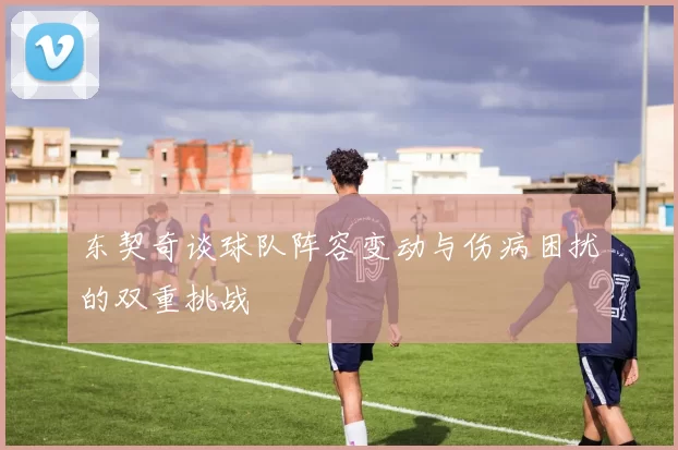 东契奇谈球队阵容变动与伤病困扰的双重挑战