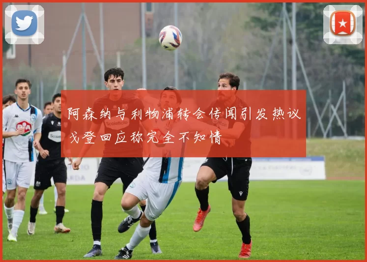 阿森纳与利物浦转会传闻引发热议戈登回应称完全不知情