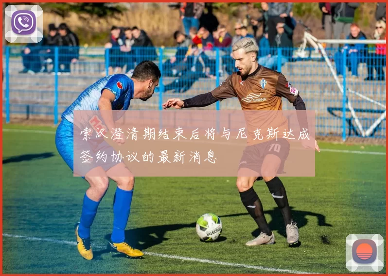 索汉澄清期结束后将与尼克斯达成签约协议的最新消息