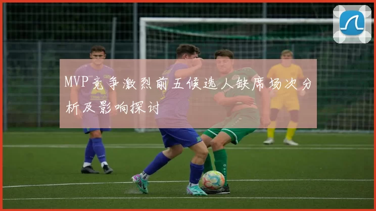 MVP竞争激烈前五候选人缺席场次分析及影响探讨