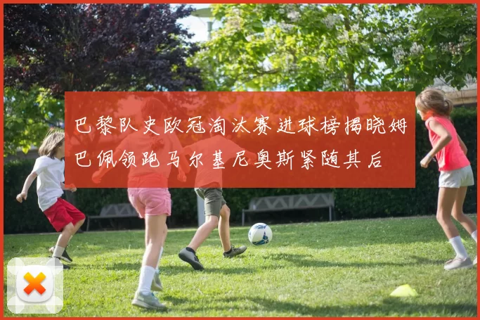巴黎队史欧冠淘汰赛进球榜揭晓姆巴佩领跑马尔基尼奥斯紧随其后