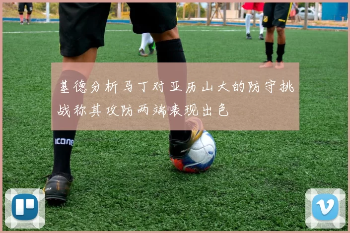 基德分析马丁对亚历山大的防守挑战称其攻防两端表现出色