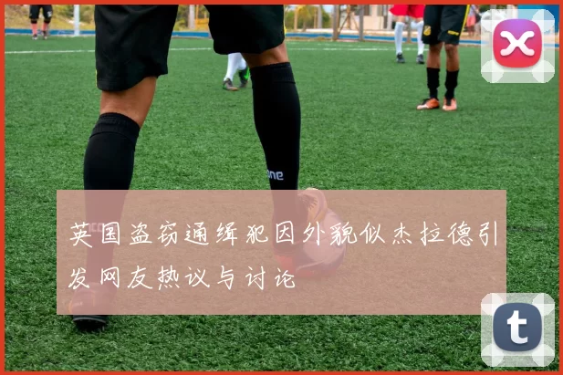 英国盗窃通缉犯因外貌似杰拉德引发网友热议与讨论