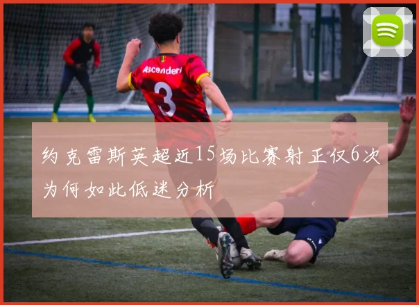 约克雷斯英超近15场比赛射正仅6次为何如此低迷分析