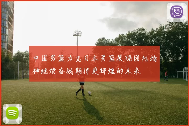 中国男篮力克日本男篮展现团结精神继续奋战期待更辉煌的未来