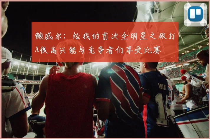 鲍威尔：给我的首次全明星之旅打A很高兴能与竞争者们享受比赛